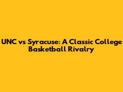 UNC vs Syracuse: A Classic College Basketball Rivalry