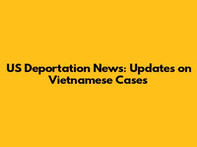 US Deportation News: Updates on Vietnamese Cases