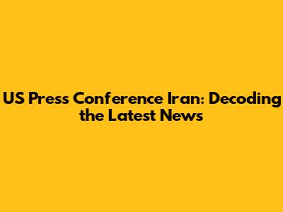 US Press Conference Iran: Decoding the Latest News