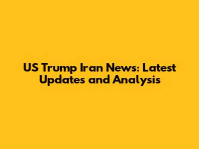 US Trump Iran News: Latest Updates and Analysis