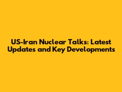 US-Iran Nuclear Talks: Latest Updates and Key Developments