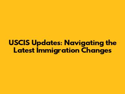 USCIS Updates: Navigating the Latest Immigration Changes