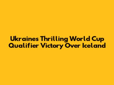 Ukraine's Thrilling World Cup Qualifier Victory Over Iceland