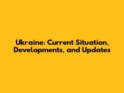 Ukraine: Current Situation, Developments, and Updates