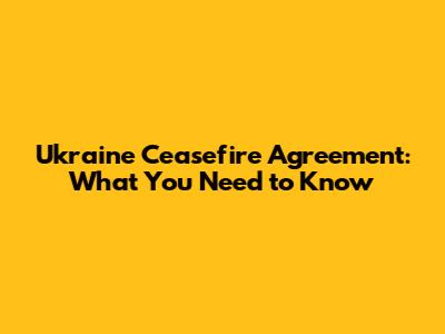 Ukraine Ceasefire Agreement: What You Need to Know
