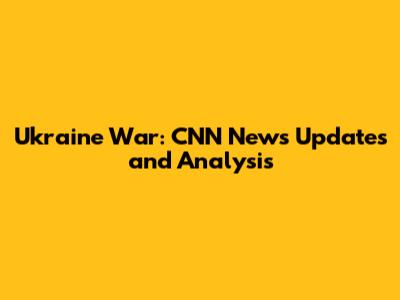 Ukraine War: CNN News Updates and Analysis