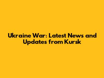 Ukraine War: Latest News and Updates from Kursk