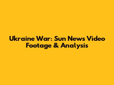 Ukraine War: Sun News Video Footage & Analysis