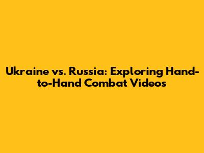 Ukraine vs. Russia: Exploring Hand-to-Hand Combat Videos