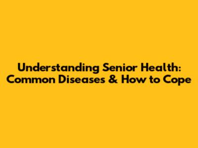 Understanding Senior Health: Common Diseases & How to Cope