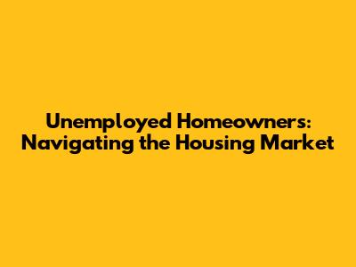 Unemployed Homeowners: Navigating the Housing Market
