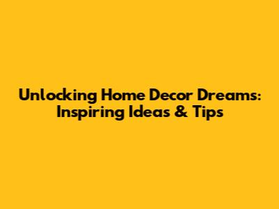Unlocking Home Decor Dreams: Inspiring Ideas & Tips
