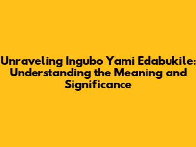 Unraveling 'Ingubo Yami Edabukile': Understanding the Meaning and Significance