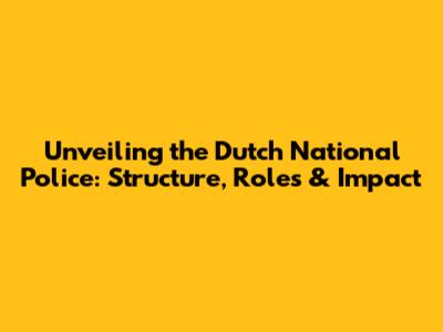 Unveiling the Dutch National Police: Structure, Roles & Impact