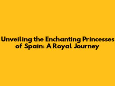 Unveiling the Enchanting Princesses of Spain: A Royal Journey