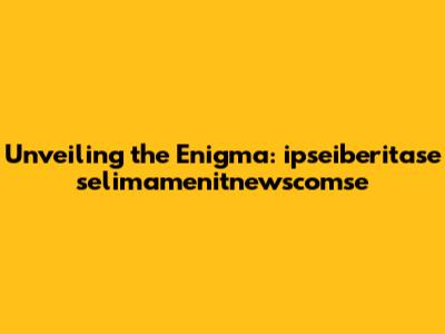 Unveiling the Enigma: ipseiberitase selimamenitnewscomse