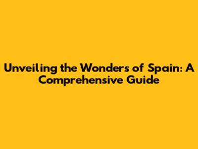 Unveiling the Wonders of Spain: A Comprehensive Guide