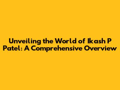 Unveiling the World of Ikash P Patel: A Comprehensive Overview
