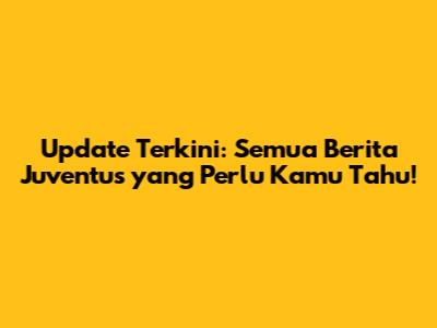 Update Terkini: Semua Berita Juventus yang Perlu Kamu Tahu!