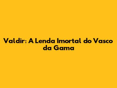 Valdir: A Lenda Imortal do Vasco da Gama