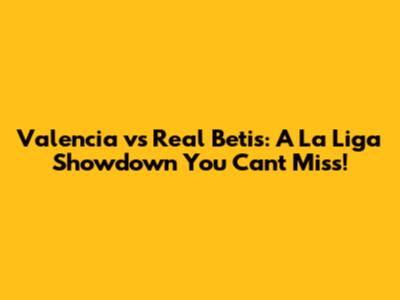 Valencia vs Real Betis: A La Liga Showdown You Can't Miss!