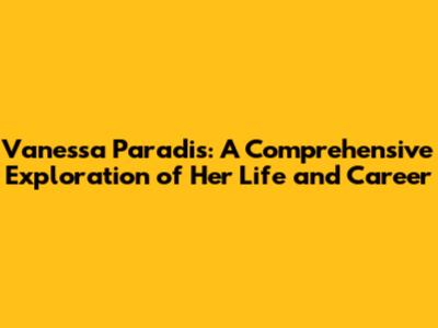 Vanessa Paradis: A Comprehensive Exploration of Her Life and Career
