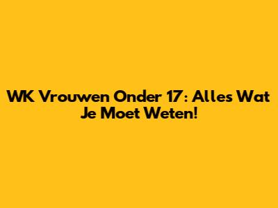 WK Vrouwen Onder 17: Alles Wat Je Moet Weten!