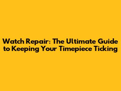 Watch Repair: The Ultimate Guide to Keeping Your Timepiece Ticking