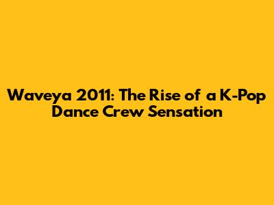 Waveya 2011: The Rise of a K-Pop Dance Crew Sensation
