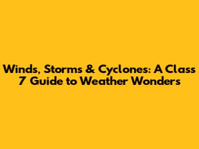 Winds, Storms & Cyclones: A Class 7 Guide to Weather Wonders