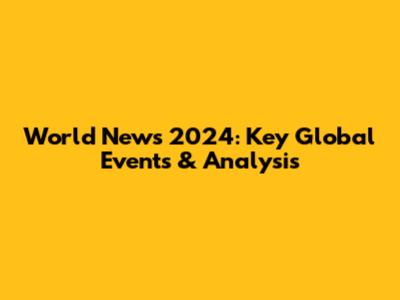 World News 2024: Key Global Events & Analysis