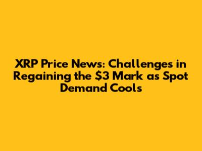 XRP Price News: Challenges in Regaining the $3 Mark as Spot Demand Cools