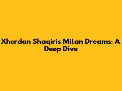 Xherdan Shaqiri's Milan Dreams: A Deep Dive