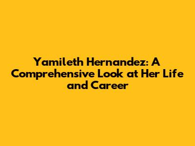 Yamileth Hernandez: A Comprehensive Look at Her Life and Career
