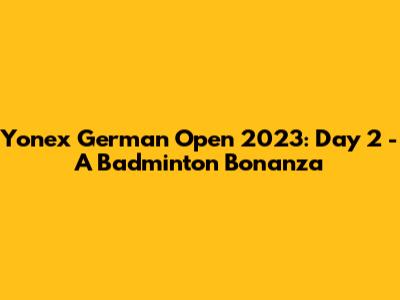 Yonex German Open 2023: Day 2 - A Badminton Bonanza