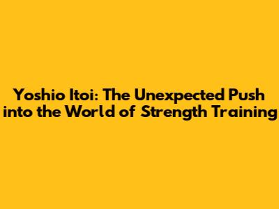 Yoshio Itoi: The Unexpected Push into the World of Strength Training