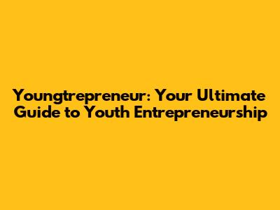 Youngtrepreneur: Your Ultimate Guide to Youth Entrepreneurship
