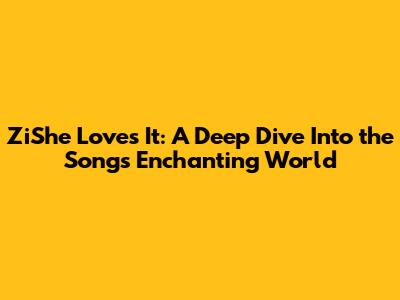 ZiShe Loves It: A Deep Dive Into the Song's Enchanting World