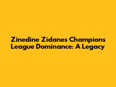 Zinedine Zidane's Champions League Dominance: A Legacy