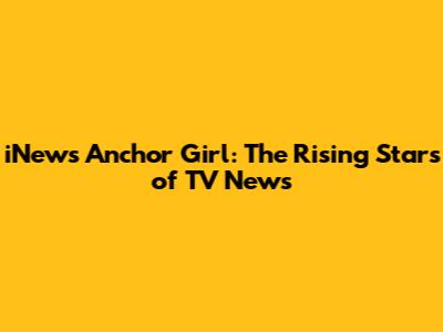 iNews Anchor Girl: The Rising Stars of TV News