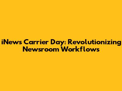 iNews Carrier Day: Revolutionizing Newsroom Workflows