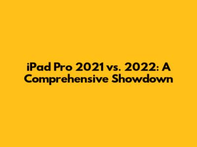 iPad Pro 2021 vs. 2022: A Comprehensive Showdown