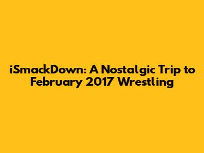 iSmackDown: A Nostalgic Trip to February 2017 Wrestling