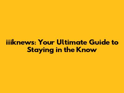 iiiknews: Your Ultimate Guide to Staying in the Know