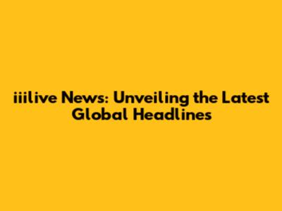 iiilive News: Unveiling the Latest Global Headlines