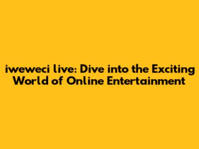 iweweci live: Dive into the Exciting World of Online Entertainment